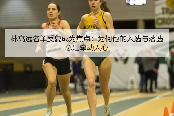 林高远名单反复成为焦点：为何他的入选与落选总是牵动人心